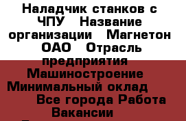 Наладчик станков с ЧПУ › Название организации ­ Магнетон, ОАО › Отрасль предприятия ­ Машиностроение › Минимальный оклад ­ 50 000 - Все города Работа » Вакансии   . Башкортостан респ.,Баймакский р-н